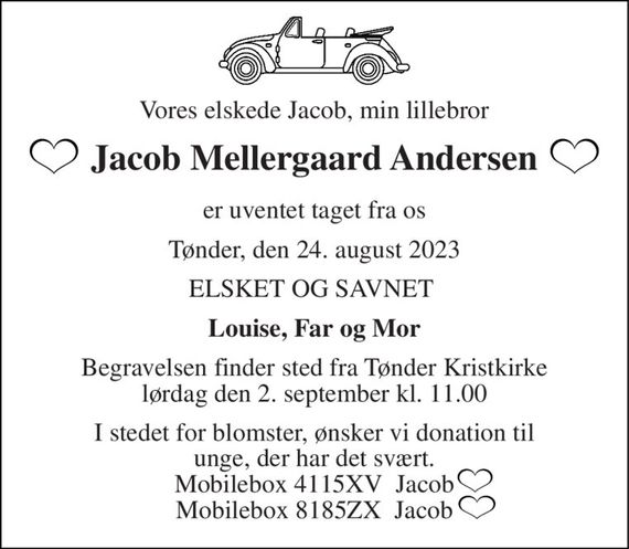 Vores elskede Jacob, min lillebror 
Jacob Mellergaard Andersen 
er uventet taget fra os 
Tønder, den 24. august 2023 
ELSKET OG SAVNET  
Louise, Far og Mor 
Begravelsen&#x200B; finder sted fra Tønder Kristkirke&#x200B; lørdag den 2. september&#x200B; kl. 11.00 
I stedet for blomster, ønsker vi donation til unge, der har det svært. Mobilebox 4115XV  Jacob Mobilebox 8185ZX  Jacob