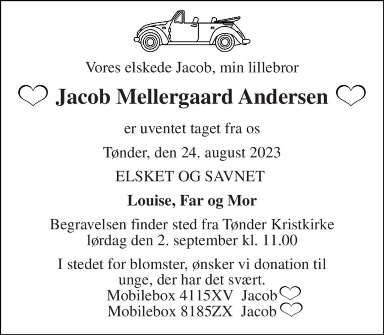Vores elskede Jacob, min lillebror 
Jacob Mellergaard Andersen 
er uventet taget fra os 
Tønder, den 24. august 2023 
ELSKET OG SAVNET  
Louise, Far og Mor 
Begravelsen​ finder sted fra Tønder Kristkirke​ lørdag den 2. september​ kl. 11.00 
I stedet for blomster, ønsker vi donation til unge, der har det svært. Mobilebox 4115XV  Jacob Mobilebox 8185ZX  Jacob