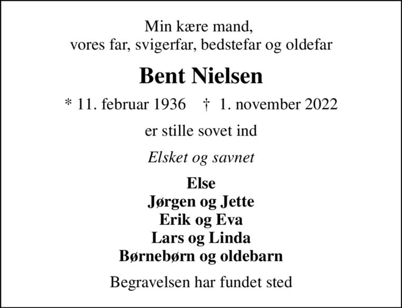 Min kære mand,  vores far, svigerfar, bedstefar og oldefar
Bent Nielsen
* 11. februar 1936    ✝ 1. november 2022
er stille sovet ind
Elsket og savnet
Else Jørgen og Jette Erik og Eva Lars og Linda Børnebørn og oldebarn
Begravelsen har fundet sted