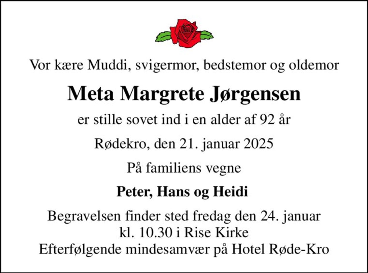 Vor kære Muddi, svigermor, bedstemor og oldemor
Meta Margrete Jørgensen
er stille sovet ind i en alder af 92 år
Rødekro, den 21. januar 2025
På familiens vegne
Peter, Hans og Heidi 
Begravelsen finder sted fredag den 24. januar kl. 10.30 i Rise Kirke Efterfølgende mindesamvær på Hotel Røde-Kro