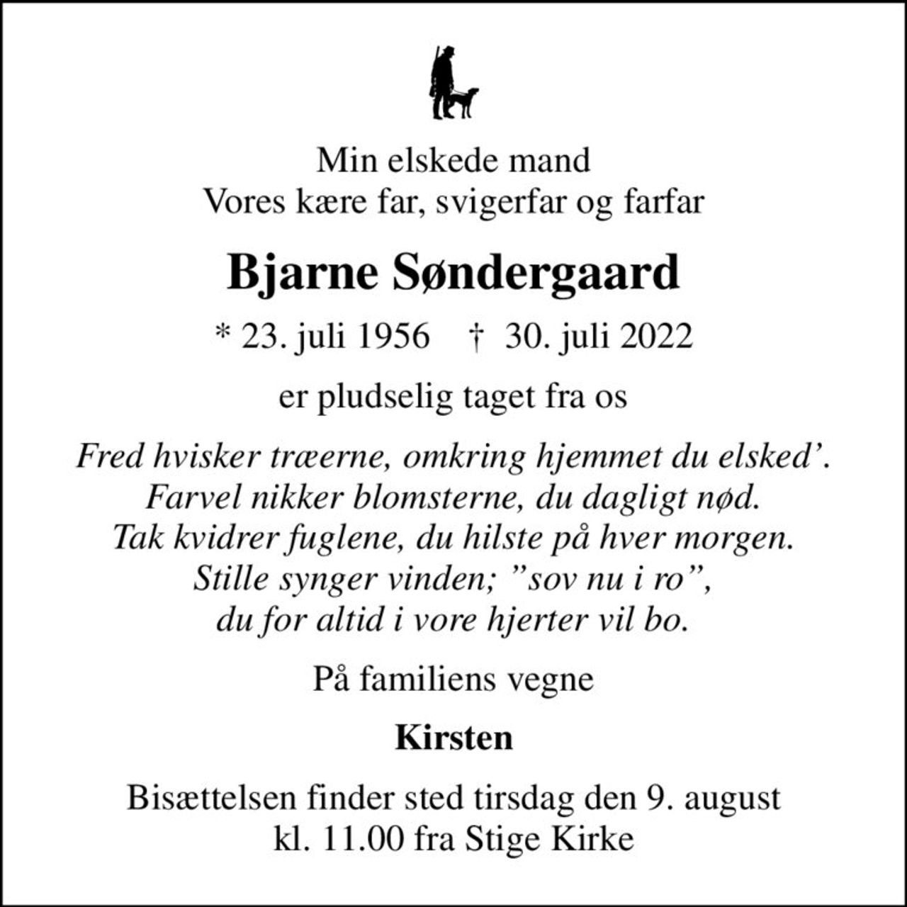 Min elskede mand Vores kære far, svigerfar og farfar
Bjarne Søndergaard
* 23. juli 1956    ✝ 30. juli 2022
er pludselig taget fra os
Fred hvisker træerne, omkring hjemmet du elsked. Farvel nikker blomsterne, du dagligt nød. Tak kvidrer fuglene, du hilste på hver morgen. Stille synger vinden; sov nu i ro, du for altid i vore hjerter vil bo.
På familiens vegne
Kirsten
Bisættelsen finder sted tirsdag den 9. august kl. 11.00 fra Stige Kirke