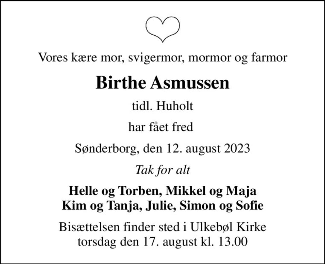 Vores kære mor, svigermor, mormor og farmor
Birthe Asmussen
tidl. Huholt
har fået fred 
Sønderborg, den 12. august 2023
Tak for alt
Helle og Torben, Mikkel og Maja Kim og Tanja, Julie, Simon og Sofie
Bisættelsen finder sted i Ulkebøl Kirke  torsdag den 17. august kl. 13.00