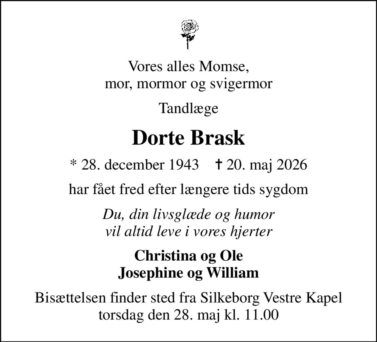 Vores alles Momse, mor, mormor og svigermor
Tandlæge
Dorte Brask
* 28. december 1943    ✝ 20. maj 2026
har fået fred efter længere tids sygdom
Du, din livsglæde og humor vil altid leve i vores hjerter
Christina og Ole Josephine og William
Bisættelsen finder sted fra Silkeborg Vestre Kapel  torsdag den 28. maj kl. 11.00