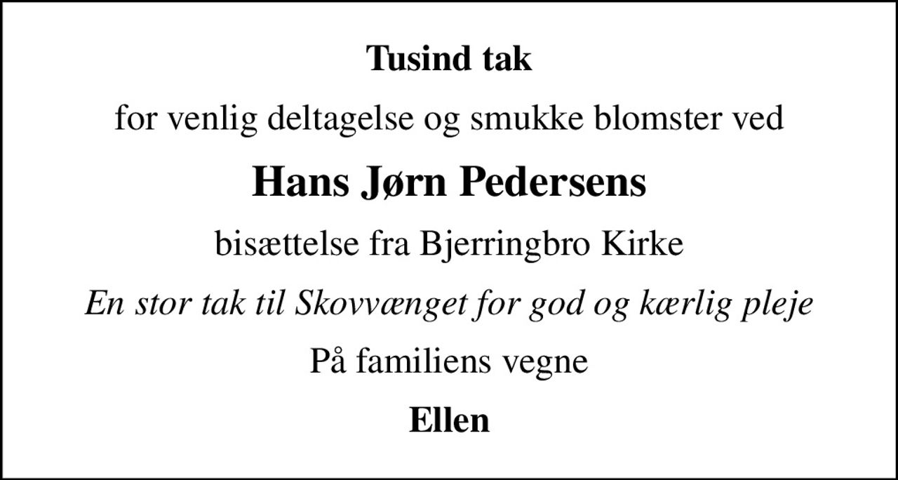 Tusind tak
for venlig deltagelse og smukke blomster ved
Hans Jørn Pedersens
bisættelse fra Bjerringbro Kirke
En stor tak til Skovvænget for god og kærlig pleje
På familiens vegne
Ellen