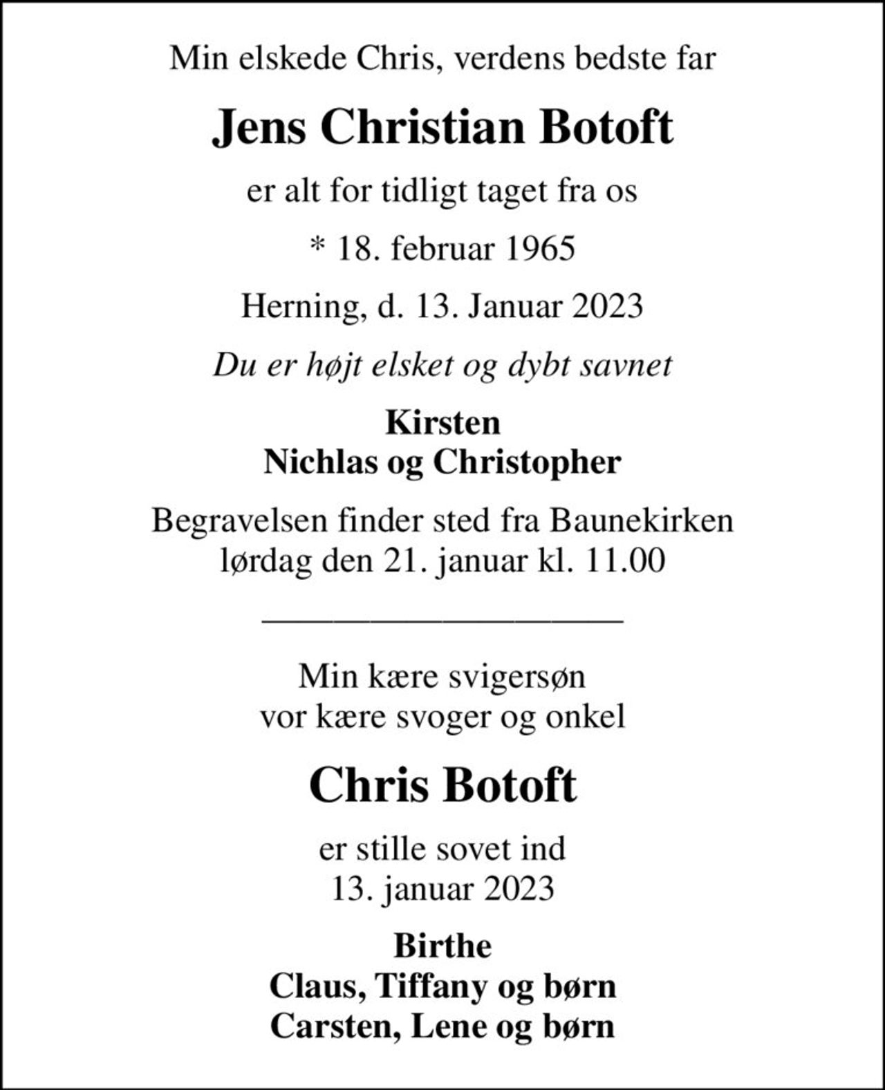 Min elskede Chris, verdens bedste far
Jens Christian Botoft
er alt for tidligt taget fra os
* 18. februar 1965
Herning, d. 13. Januar 2023
Du er højt elsket og dybt savnet
Kirsten Nichlas og Christopher
Begravelsen finder sted fra Baunekirken  lørdag den 21. januar kl. 11.00 
Min kære svigersøn vor kære svoger og onkel
Chris Botoft
er stille sovet ind 13. januar 2023
Birthe Claus, Tiffany og børn Carsten, Lene og børn