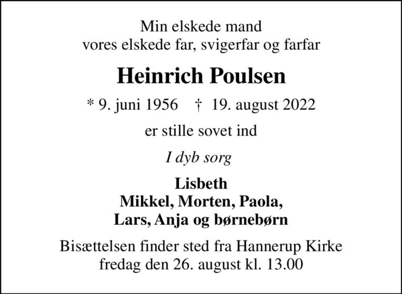 Min elskede mand vores elskede far, svigerfar og farfar
Heinrich Poulsen
* 9. juni 1956    ✝ 19. august 2022
er stille sovet ind
I dyb sorg 
Lisbeth Mikkel, Morten, Paola, Lars, Anja og børnebørn
Bisættelsen finder sted fra Hannerup Kirke  fredag den 26. august kl. 13.00