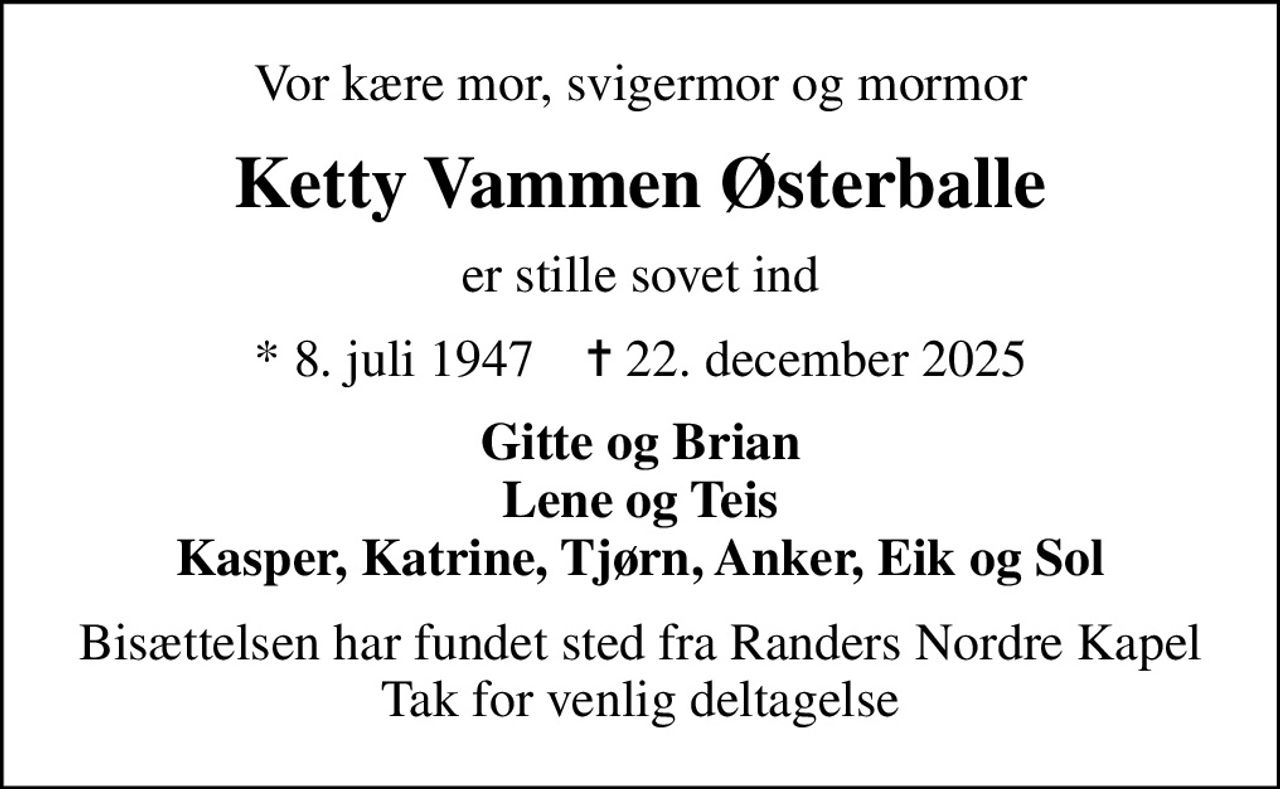 Vor kære mor, svigermor og mormor
Ketty Vammen Østerballe
er stille sovet ind
* 8. juli 1947    ✝ 22. december 2025
Gitte og Brian Lene og Teis Kasper, Katrine, Tjørn, Anker, Eik og Sol
Bisættelsen har fundet sted fra Randers Nordre Kapel Tak for venlig deltagelse