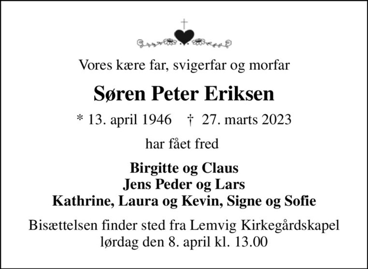 Vores kære far, svigerfar og morfar
Søren Peter Eriksen
* 13. april 1946    ✝ 27. marts 2023
har fået fred 
Birgitte og Claus Jens Peder og Lars Kathrine, Laura og Kevin, Signe og Sofie
Bisættelsen finder sted fra Lemvig Kirkegårdskapel  lørdag den 8. april kl. 13.00
