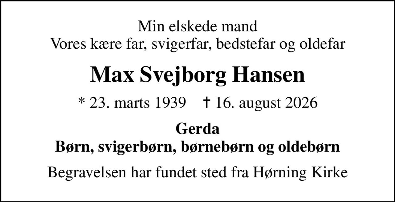 Min elskede mand Vores kære far, svigerfar, bedstefar og oldefar
Max Svejborg Hansen
* 23. marts 1939    ✝ 16. august 2026
Gerda Børn, svigerbørn, børnebørn og oldebørn
Begravelsen har fundet sted fra Hørning Kirke