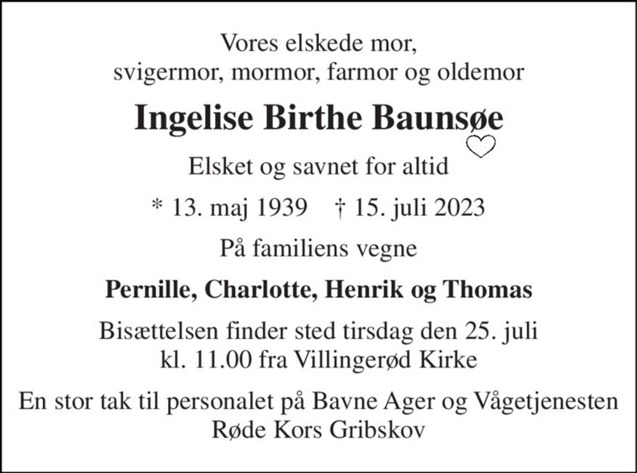 Vores elskede mor, svigermor, mormor, farmor og oldemor 
Ingelise Birthe Baunsøe 
Elsket og savnet for altid 
*​ 13. maj 1939​    †​ 15. juli 2023 
På familiens vegne 
Pernille, Charlotte, Henrik og Thomas 
Bisættelsen​ finder sted tirsdag den 25. juli​ kl. 11.00 fra Villingerød Kirke