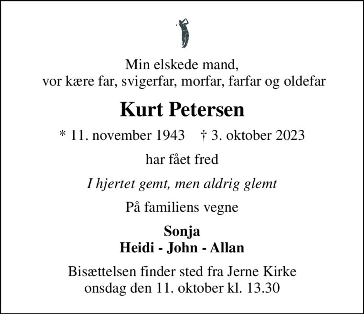 Min elskede mand,  vor kære far, svigerfar, morfar, farfar og oldefar
Kurt Petersen
* 11. november 1943    ✝ 3. oktober 2023
har fået fred
I hjertet gemt, men aldrig glemt
På familiens vegne
Sonja Heidi - John - Allan
Bisættelsen finder sted fra Jerne Kirke  onsdag den 11. oktober kl. 13.30