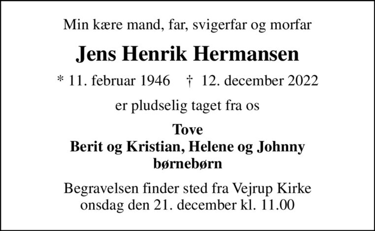 Min kære mand, far, svigerfar og morfar
Jens Henrik Hermansen
* 11. februar 1946    ✝ 12. december 2022
er pludselig taget fra os
Tove Berit og Kristian, Helene og Johnny børnebørn
Begravelsen finder sted fra Vejrup Kirke  onsdag den 21. december kl. 11.00