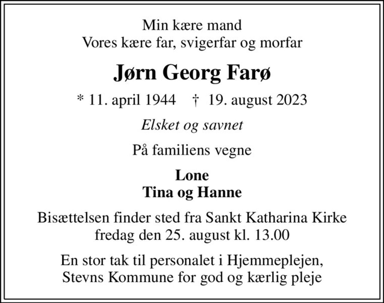 Min kære mand Vores kære far, svigerfar og morfar
Jørn Georg Farø
* 11. april 1944    ✝ 19. august 2023
Elsket og savnet
På familiens vegne
Lone Tina og Hanne
Bisættelsen finder sted fra Sankt Katharina Kirke  fredag den 25. august kl. 13.00 
En stor tak til personalet i Hjemmeplejen, Stevns Kommune for god og kærlig pleje