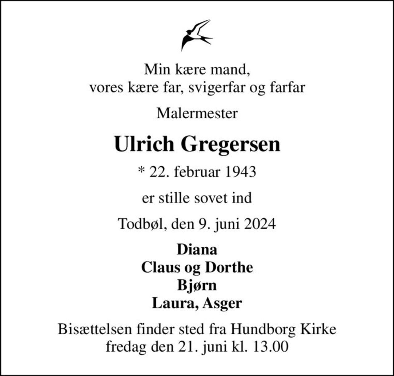 Min kære mand, vores kære far, svigerfar og farfar
Malermester
Ulrich Gregersen
* 22. februar 1943
er stille sovet ind
Todbøl, den 9. juni 2024
Diana Claus og Dorthe Bjørn Laura, Asger
Bisættelsen finder sted fra Hundborg Kirke  fredag den 21. juni kl. 13.00