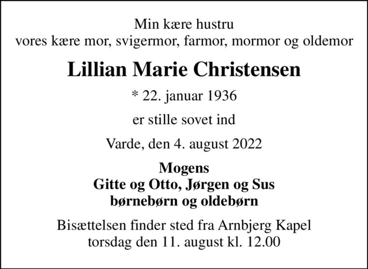 Min kære hustru vores kære mor, svigermor, farmor, mormor og oldemor
Lillian Marie Christensen
* 22. januar 1936
er stille sovet ind
Varde, den 4. august 2022
Mogens Gitte og Otto, Jørgen og Sus børnebørn og oldebørn
Bisættelsen finder sted fra Arnbjerg Kapel  torsdag den 11. august kl. 12.00