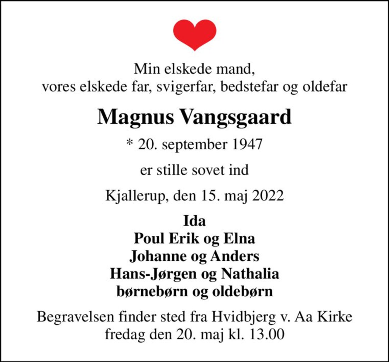 Min elskede mand, vores elskede far, svigerfar, bedstefar og oldefar
Magnus Vangsgaard
* 20. september 1947
er stille sovet ind
Kjallerup, den 15. maj 2022
Ida Poul Erik og Elna Johanne og Anders Hans-Jørgen og Nathalia børnebørn og oldebørn
Begravelsen finder sted fra Hvidbjerg v. Aa Kirke  fredag den 20. maj kl. 13.00