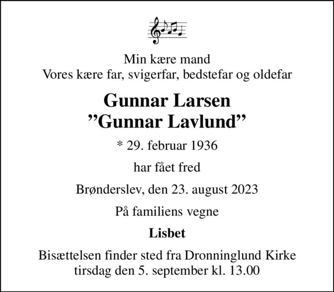 Min kære mand Vores kære far, svigerfar, bedstefar og oldefar
Gunnar Larsen Gunnar Lavlund
* 29. februar 1936
har fået fred
Brønderslev, den 23. august 2023
På familiens vegne
Lisbet
Bisættelsen finder sted fra Dronninglund Kirke  tirsdag den 5. september kl. 13.00
