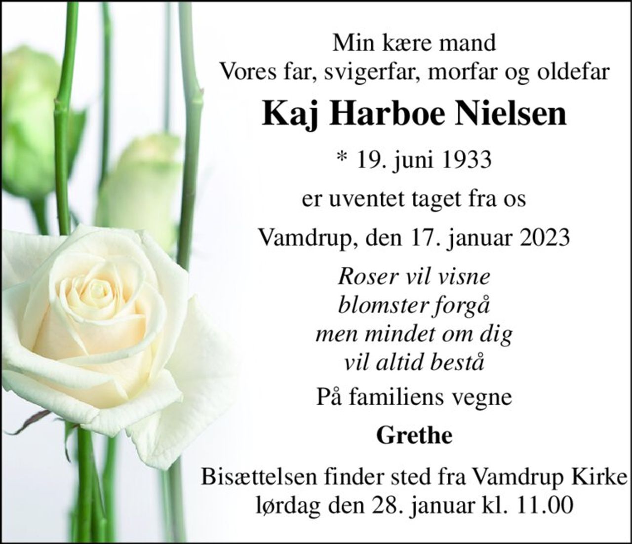 Min kære mand Vores far, svigerfar, morfar og oldefar 
Kaj Harboe Nielsen 
*​ 19. juni 1933 
er uventet taget fra os 
Vamdrup, den 17. januar 2023 
Roser vil visne blomster forgå men mindet om dig vil altid bestå 
På familiens vegne 
Grethe 
Bisættelsen​ finder sted fra Vamdrup Kirke​ lørdag den 28. januar​ kl. 11.00