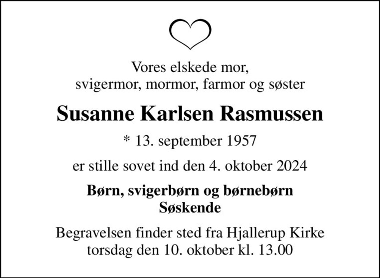 Vores elskede mor, svigermor, mormor, farmor og søster
Susanne Karlsen Rasmussen
* 13. september 1957
er stille sovet ind den 4. oktober 2024
Børn, svigerbørn og børnebørn Søskende
Begravelsen finder sted fra Hjallerup Kirke  torsdag den 10. oktober kl. 13.00