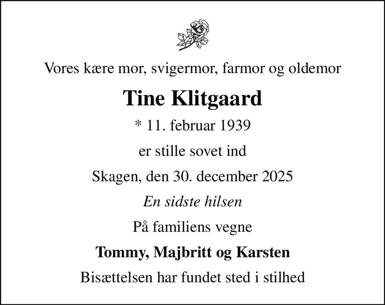 Vores kære mor, svigermor, farmor og oldemor
Tine Klitgaard
* 11. februar 1939
er stille sovet ind
Skagen, den 30. december 2025
En sidste hilsen
På familiens vegne
Tommy, Majbritt og Karsten
Bisættelsen har fundet sted i stilhed