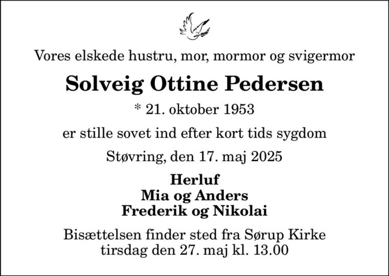 Vores elskede hustru, mor, mormor og svigermor
Solveig Ottine Pedersen
* 21. oktober 1953
er stille sovet ind efter kort tids sygdom
Støvring, den 17. maj 2025
Herluf Mia og Anders Frederik og Nikolai
Bisættelsen finder sted fra Sørup Kirke  tirsdag den 27. maj kl. 13.00