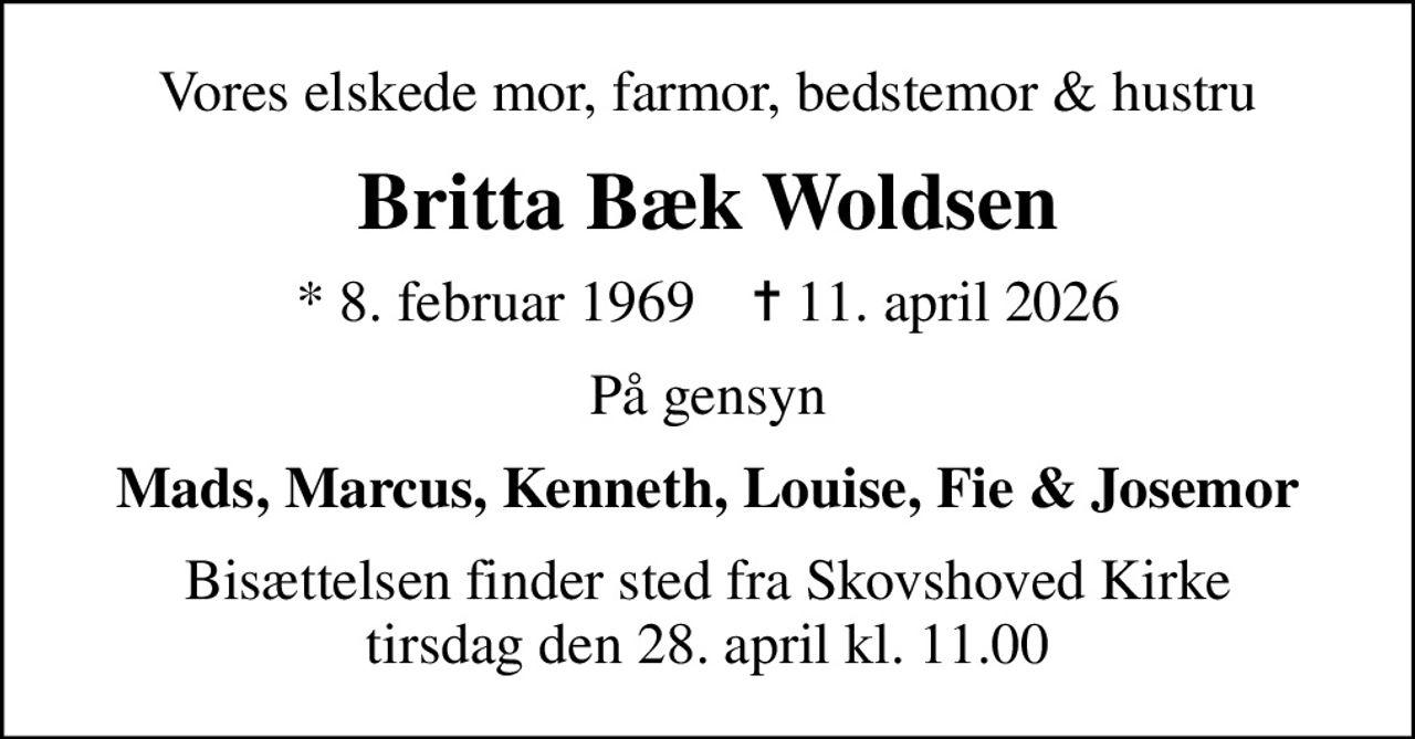 Vores elskede mor, farmor, bedstemor & hustru
Britta Bæk Woldsen
* 8. februar 1969    ✝ 11. april 2026
På gensyn
Mads, Marcus, Kenneth, Louise, Fie & Josemor
Bisættelsen finder sted fra Skovshoved Kirke  tirsdag den 28. april kl. 11.00