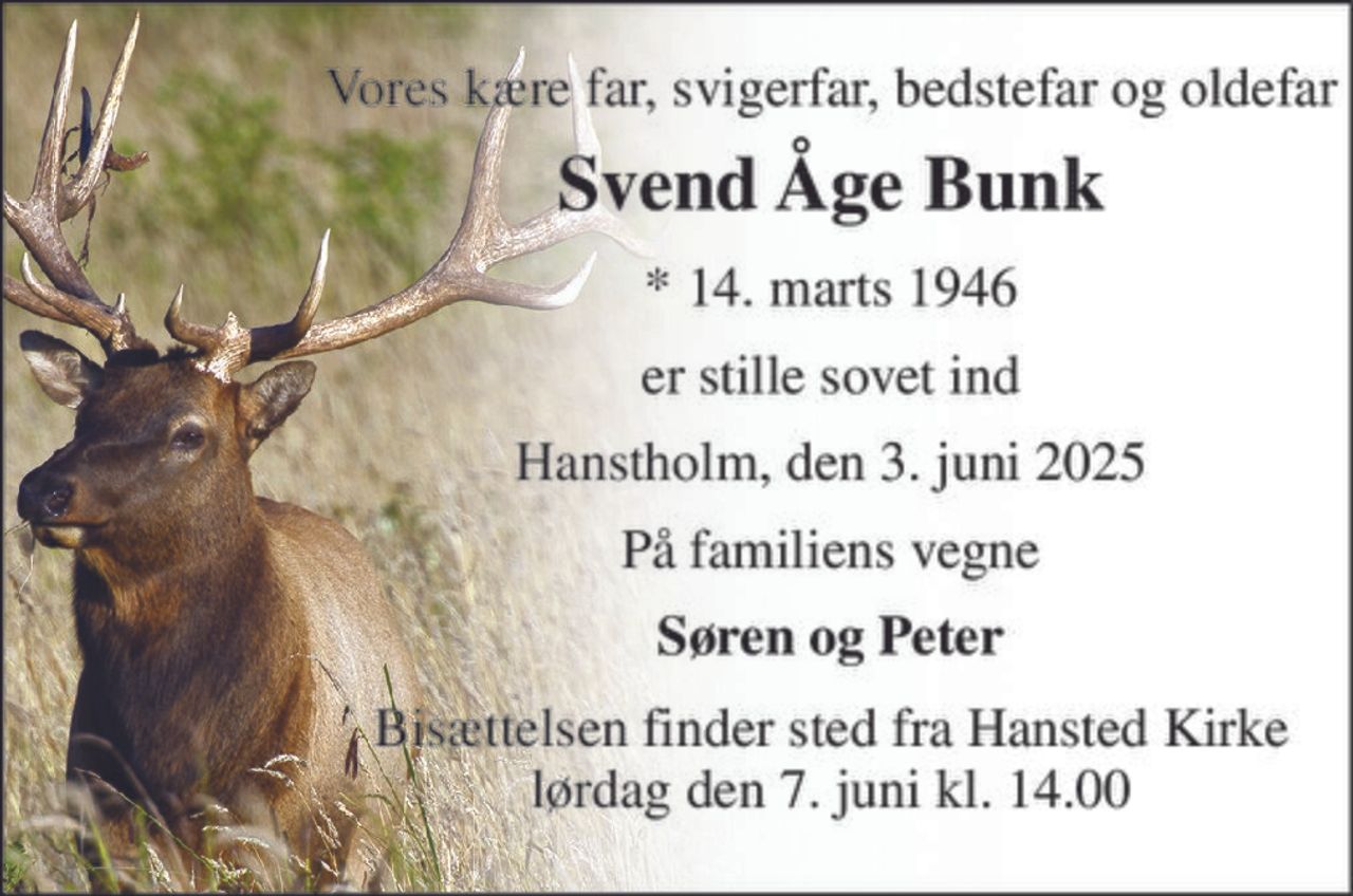 Vores kære far, svigerfar, bedstefar og oldefar 
Svend Åge Bunk 
*​ 14. marts 1946 
er stille sovet ind 
Hanstholm, den 3. juni 2025 
På familiens vegne 
Søren og Peter 
Bisættelsen​ finder sted fra Hansted Kirke​ lørdag den 7. juni​ kl. 14.00