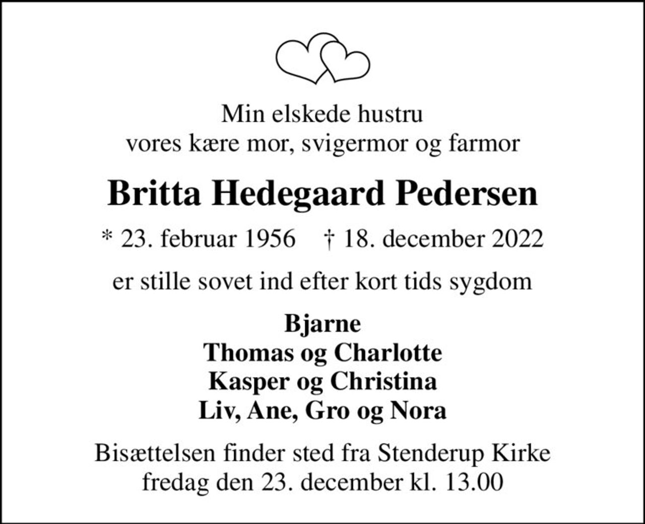 Min elskede hustru vores kære mor, svigermor og farmor
Britta Hedegaard Pedersen
* 23. februar 1956    ✝ 18. december 2022
er stille sovet ind efter kort tids sygdom
Bjarne Thomas og Charlotte Kasper og Christina Liv, Ane, Gro og Nora
Bisættelsen finder sted fra Stenderup Kirke  fredag den 23. december kl. 13.00