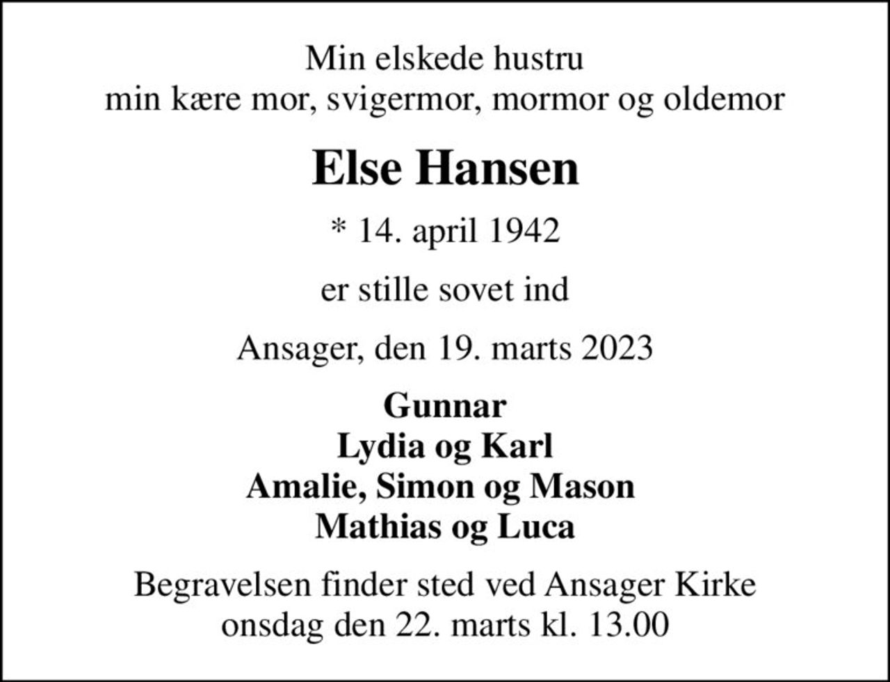 Min elskede hustru min kære mor, svigermor, mormor og oldemor
Else Hansen
* 14. april 1942
er stille sovet ind
Ansager, den 19. marts 2023
Gunnar Lydia og Karl Amalie, Simon og Mason  Mathias og Luca
Begravelsen finder sted ved Ansager Kirke  onsdag den 22. marts kl. 13.00