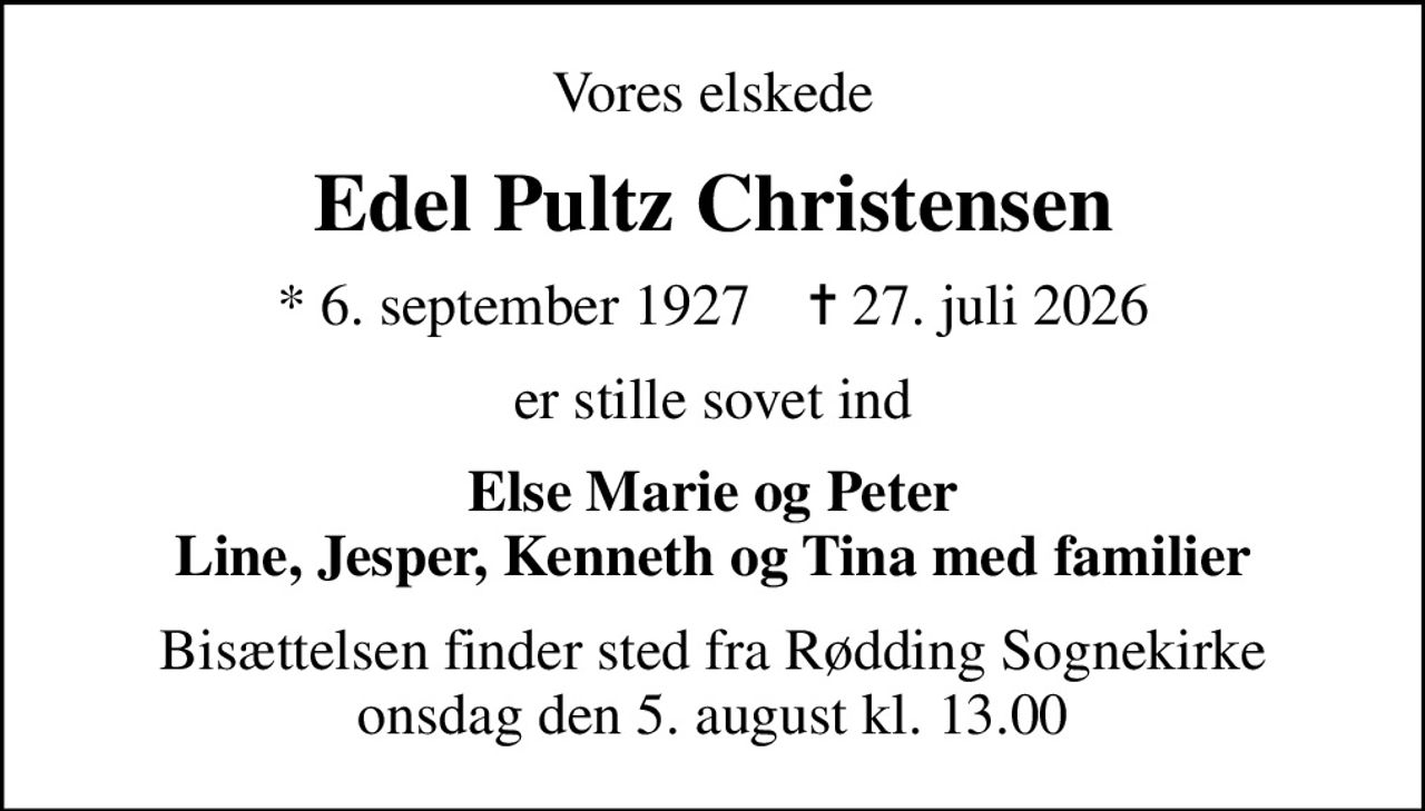 Vores elskede
Edel Pultz Christensen
* 6. september 1927    ✝ 27. juli 2026
er stille sovet ind
Else Marie og Peter Line, Jesper, Kenneth og Tina med familier
Bisættelsen finder sted fra Rødding Sognekirke  onsdag den 5. august kl. 13.00