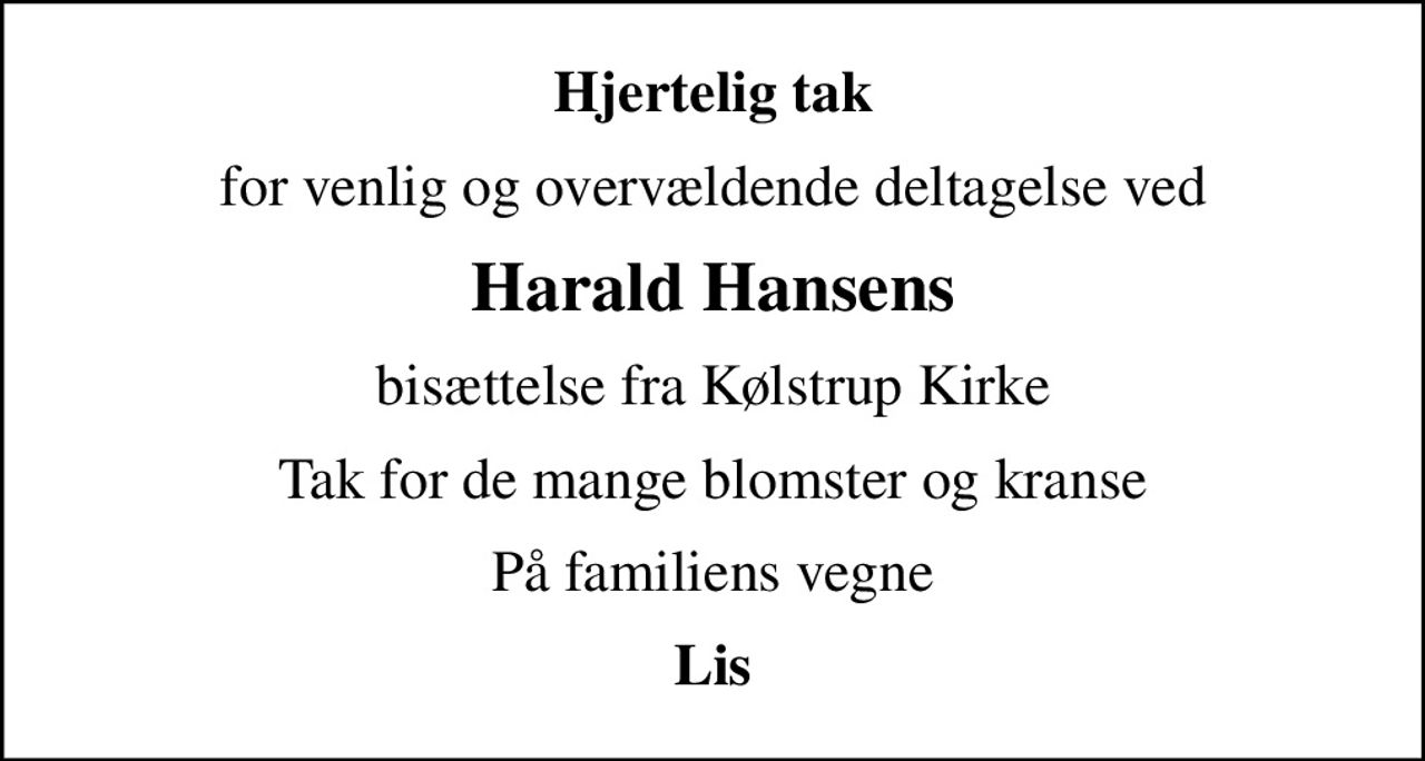 Hjertelig tak
for venlig og overvældende deltagelse ved
Harald Hansens
bisættelse fra Kølstrup Kirke
Tak for de mange blomster og kranse
På familiens vegne
Lis