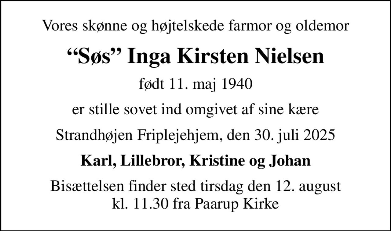 Vores skønne og højtelskede farmor og oldemor
Søs Inga Kirsten Nielsen
født 11. maj 1940
er stille sovet ind omgivet af sine kære
Strandhøjen Friplejehjem, den 30. juli 2025
Karl, Lillebror, Kristine og Johan
Bisættelsen finder sted tirsdag den 12. august kl. 11.30 fra Paarup Kirke