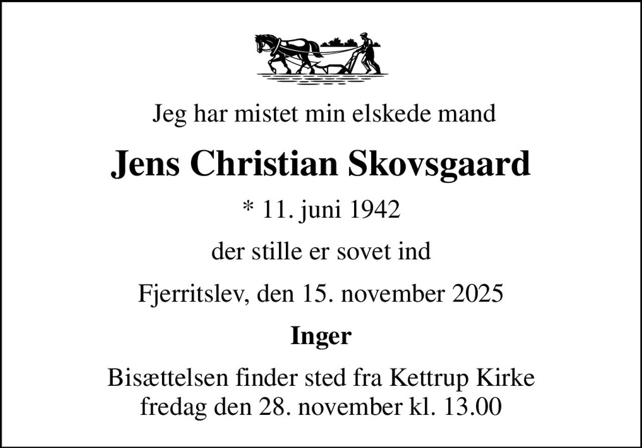 Jeg har mistet min elskede mand
Jens Christian Skovsgaard
* 11. juni 1942
der stille er sovet ind
Fjerritslev, den 15. november 2025
Inger
Bisættelsen finder sted fra Kettrup Kirke  fredag den 28. november kl. 13.00