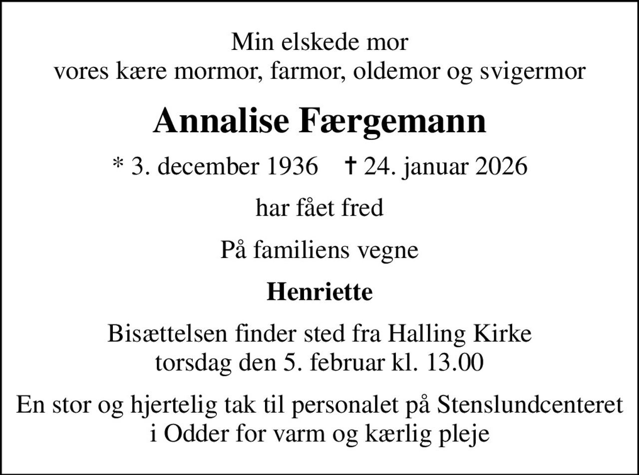 Min elskede mor vores kære mormor, farmor, oldemor og svigermor
Annalise Færgemann
* 3. december 1936    ✝ 24. januar 2026
har fået fred
På familiens vegne
Henriette
Bisættelsen finder sted fra Halling Kirke  torsdag den 5. februar kl. 13.00 
En stor og hjertelig tak til personalet på Stenslundcenteret i Odder for varm og kærlig pleje