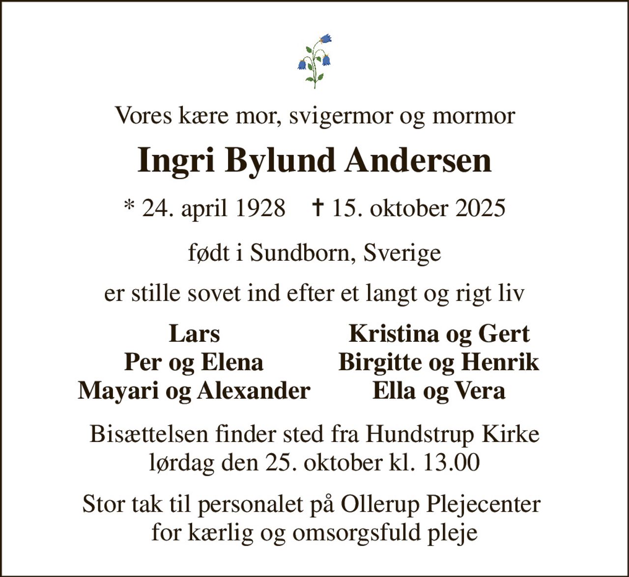 Vores kære mor, svigermor og mormor 
Ingri Bylund Andersen 
*​ 24. april 1928​    ✝​ 15. oktober 2025 
født i Sundborn, Sverige 
er stille sovet ind efter et langt og rigt liv 
Lars Per og Elena Mayari og Alexander 
Kristina og Gert Birgitte og Henrik Ella og Vera 
Bisættelsen finder sted fra Hundstrup Kirke lørdag den 25. oktober kl. 13.00 
Stor tak til personalet på Ollerup Plejecenter  for kærlig og omsorgsfuld pleje