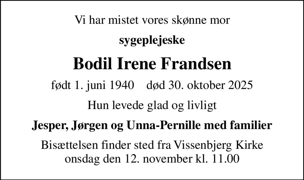 Vi har mistet vores skønne mor
sygeplejeske
Bodil Irene Frandsen
født 1. juni 1940    død 30. oktober 2025
Hun levede glad og livligt
Jesper, Jørgen og Unna-Pernille med familier
Bisættelsen finder sted fra Vissenbjerg Kirke  onsdag den 12. november kl. 11.00