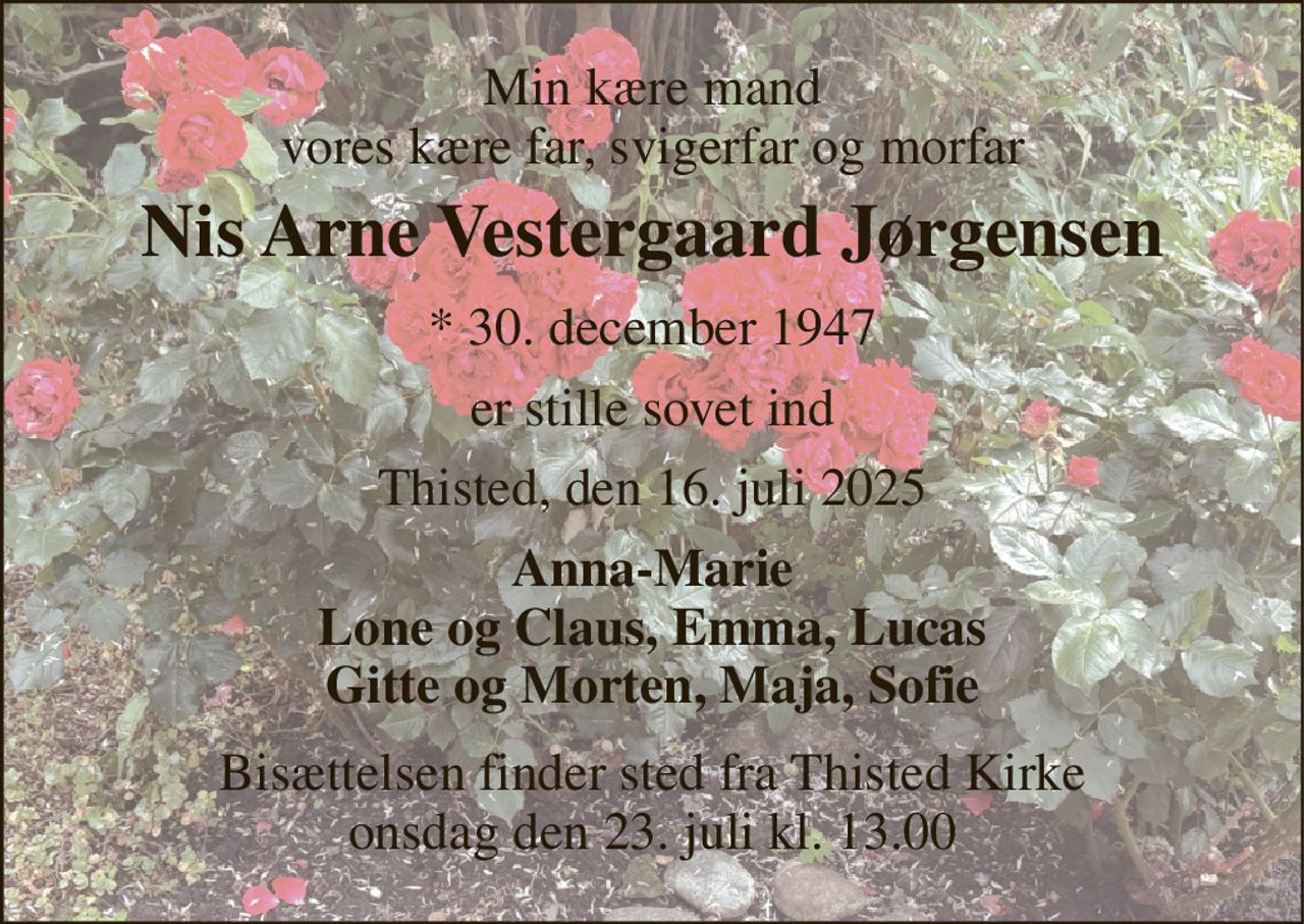 Min kære mand vores kære far, svigerfar og morfar 
Nis Arne Vestergaard Jørgensen 
* 30. december 1947 
er stille sovet ind 
Thisted, den 16. juli 2025 
Anna-Marie Lone og Claus, Emma, Lucas Gitte og Morten, Maja, Sofie 
Bisættelsen​ finder sted fra Thisted Kirke​ onsdag den 23. juli​ kl. 13.00
