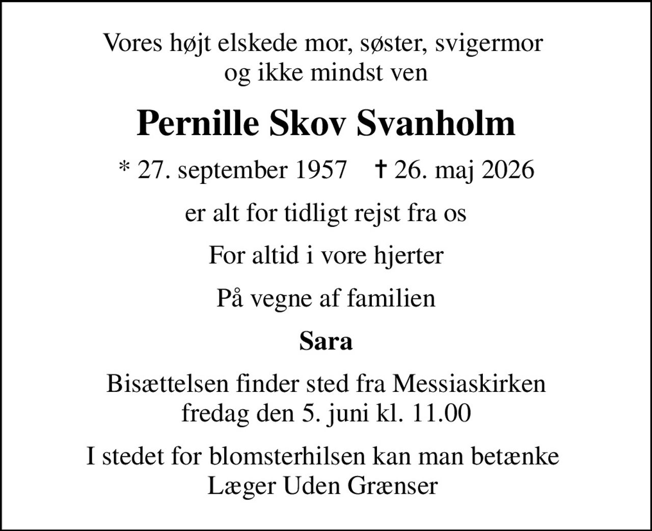 Vores højt elskede mor, søster, svigermor  og ikke mindst ven
Pernille Skov Svanholm
* 27. september 1957    ✝ 26. maj 2026
er alt for tidligt rejst fra os
For altid i vore hjerter
På vegne af familien
Sara
Bisættelsen finder sted fra Messiaskirken  fredag den 5. juni kl. 11.00 
I stedet for blomsterhilsen kan man betænke  Læger Uden Grænser 
I stedet for evt. blomster kan man betænke
					Læger uden Grænser via mindesiden på afdøde.dk