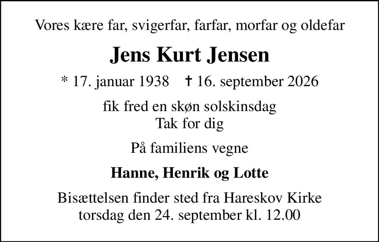 Vores kære far, svigerfar, farfar, morfar og oldefar
Jens Kurt Jensen
* 17. januar 1938    ✝ 16. september 2026
fik fred en skøn solskinsdag Tak for dig
På familiens vegne
Hanne, Henrik og Lotte
Bisættelsen finder sted fra Hareskov Kirke  torsdag den 24. september kl. 12.00