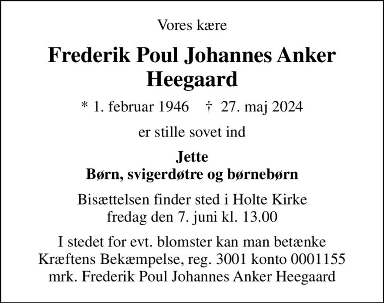 Vores kære
Frederik Poul Johannes Anker Heegaard
* 1. februar 1946    ✝ 27. maj 2024
er stille sovet ind
Jette Børn, svigerdøtre og børnebørn
Bisættelsen finder sted i Holte Kirke  fredag den 7. juni kl. 13.00 
I stedet for evt. blomster kan man betænke
					Kræftens Bekæmpelse reg.3001konto0001155mrk. Frederik Poul Johannes Anker
					Heegaard