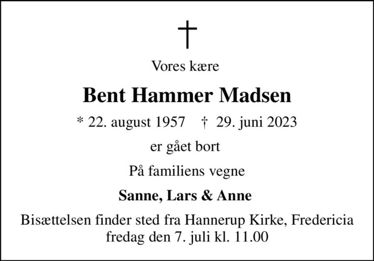 Vores kære 
Bent Hammer Madsen
* 22. august 1957    ✝ 29. juni 2023
er gået bort 
På familiens vegne
Sanne, Lars & Anne 
Bisættelsen finder sted fra Hannerup Kirke, Fredericia  fredag den 7. juli kl. 11.00