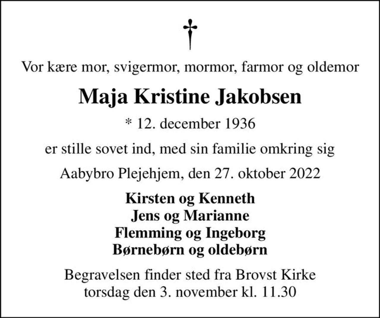 Vor kære mor, svigermor, mormor, farmor og oldemor
Maja Kristine Jakobsen
* 12. december 1936
er stille sovet ind, med sin familie omkring sig
Aabybro Plejehjem, den 27. oktober 2022
Kirsten og Kenneth Jens og Marianne Flemming og Ingeborg Børnebørn og oldebørn
Begravelsen finder sted fra Brovst Kirke  torsdag den 3. november kl. 11.30