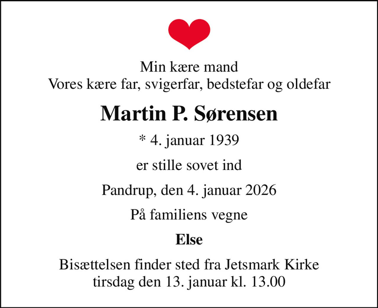 Min kære mand Vores kære far, svigerfar, bedstefar og oldefar
Martin P. Sørensen
* 4. januar 1939
er stille sovet ind
Pandrup, den 4. januar 2026
På familiens vegne
Else
Bisættelsen finder sted fra Jetsmark Kirke  tirsdag den 13. januar kl. 13.00