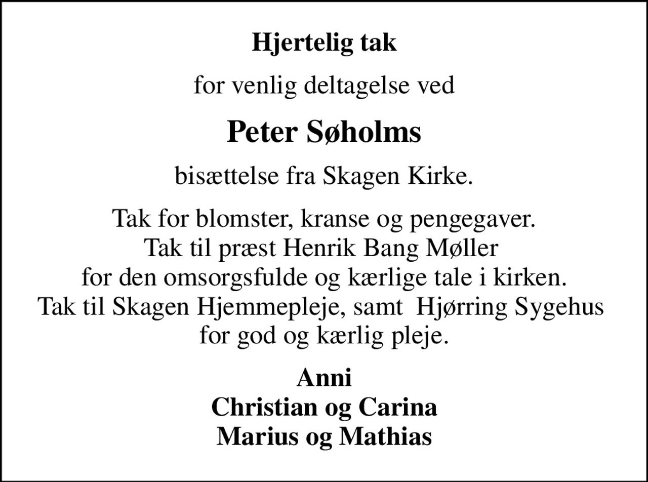 Hjertelig tak
for venlig deltagelse ved
Peter Søholms
bisættelse fra Skagen Kirke.
Tak for blomster, kranse og pengegaver. Tak til præst Henrik Bang Møller  for den omsorgsfulde og kærlige tale i kirken. Tak til Skagen Hjemmepleje, samt  Hjørring Sygehus  for god og kærlig pleje.
Anni Christian og Carina Marius og Mathias