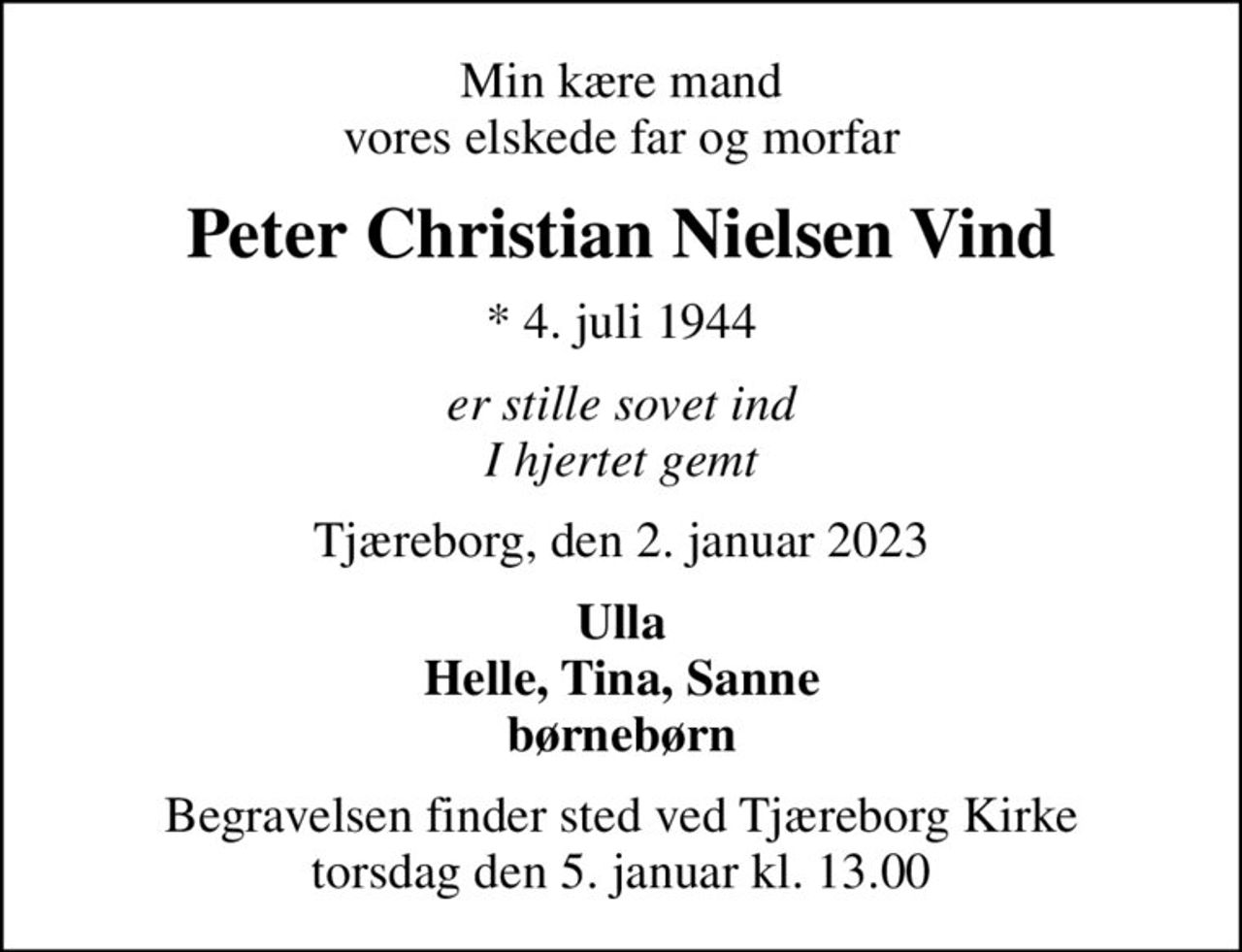 Min kære mand vores elskede far og morfar
Peter Christian Nielsen Vind
* 4. juli 1944
er stille sovet ind I hjertet gemt
Tjæreborg, den 2. januar 2023
Ulla Helle, Tina, Sanne børnebørn
Begravelsen finder sted ved Tjæreborg Kirke  torsdag den 5. januar kl. 13.00