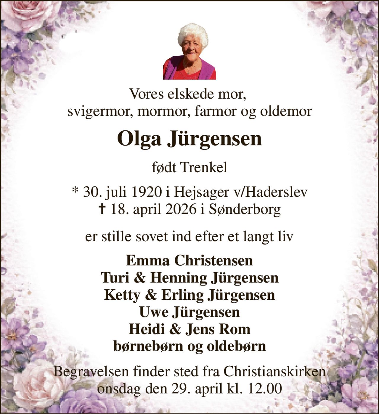 Vores elskede mor,  svigermor, mormor, farmor og oldemor 
Olga Jürgensen 
født Trenkel 
*​ 30. juli 1920​ i Hejsager v/Haderslev ✝​ 18. april 2026​ i Sønderborg 
er stille sovet ind efter et langt liv 
Emma Christensen Turi & Henning Jürgensen Ketty & Erling Jürgensen Uwe Jürgensen Heidi & Jens Rom børnebørn og oldebørn 
Begravelsen​ finder sted fra Christianskirken​ onsdag den 29. april​ kl. 12.00