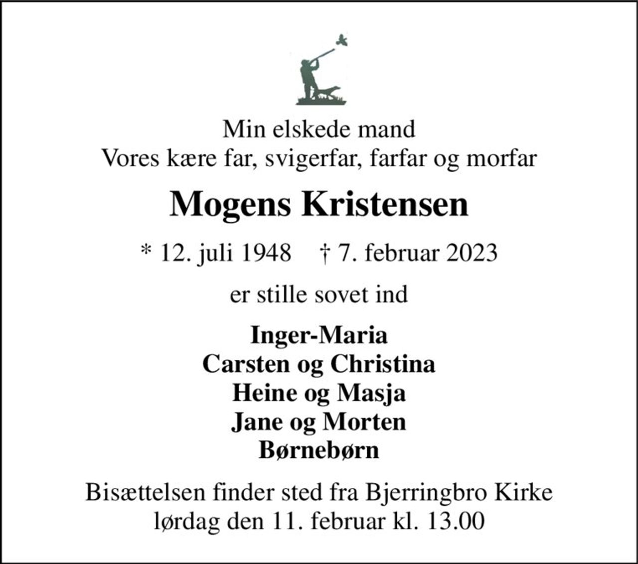 Min elskede mand Vores kære far, svigerfar, farfar og morfar 
Mogens Kristensen 
*​ 12. juli 1948​    †​ 7. februar 2023 
er stille sovet ind 
Inger-Maria Carsten og Christina Heine og Masja Jane og Morten Børnebørn 
Bisættelsen​ finder sted fra Bjerringbro Kirke​ lørdag den 11. februar​ kl. 13.00