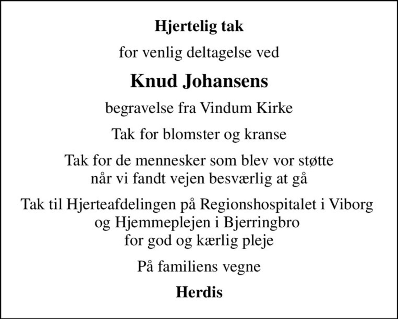 Hjertelig tak
for venlig deltagelse ved
Knud Johansens
begravelse fra Vindum Kirke
Tak for blomster og kranse
Tak for de mennesker som blev vor støtte når vi fandt vejen besværlig at gå
Tak til Hjerteafdelingen på Regionshospitalet i Viborg  og Hjemmeplejen i Bjerringbro  for god og kærlig pleje
På familiens vegne
Herdis