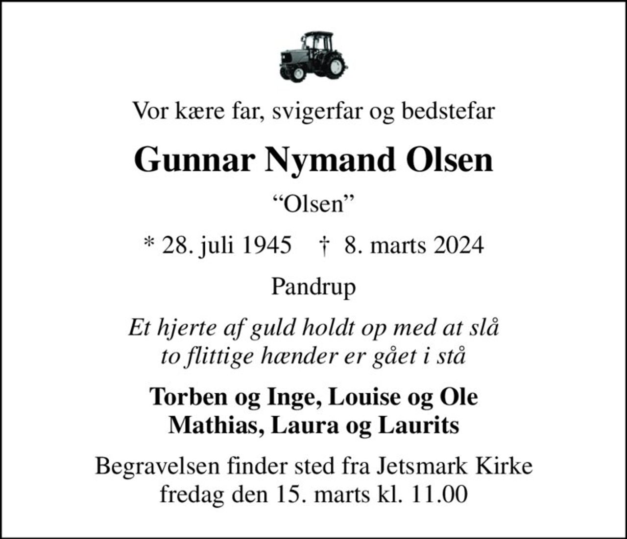 Vor kære far, svigerfar og bedstefar
Gunnar Nymand Olsen
Olsen
* 28. juli 1945    ✝ 8. marts 2024
Pandrup
Et hjerte af guld holdt op med at slå to flittige hænder er gået i stå
Torben og Inge, Louise og Ole Mathias, Laura og Laurits
Begravelsen finder sted fra Jetsmark Kirke  fredag den 15. marts kl. 11.00