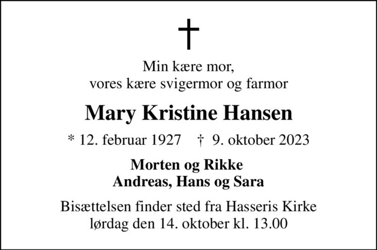 Min kære mor, vores kære svigermor og farmor
Mary Kristine Hansen
* 12. februar 1927    ✝ 9. oktober 2023
Morten og Rikke  Andreas, Hans og Sara
Bisættelsen finder sted fra Hasseris Kirke  lørdag den 14. oktober kl. 13.00
